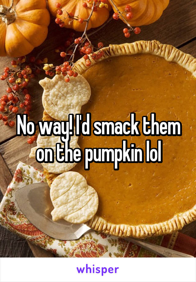 No way! I'd smack them on the pumpkin lol