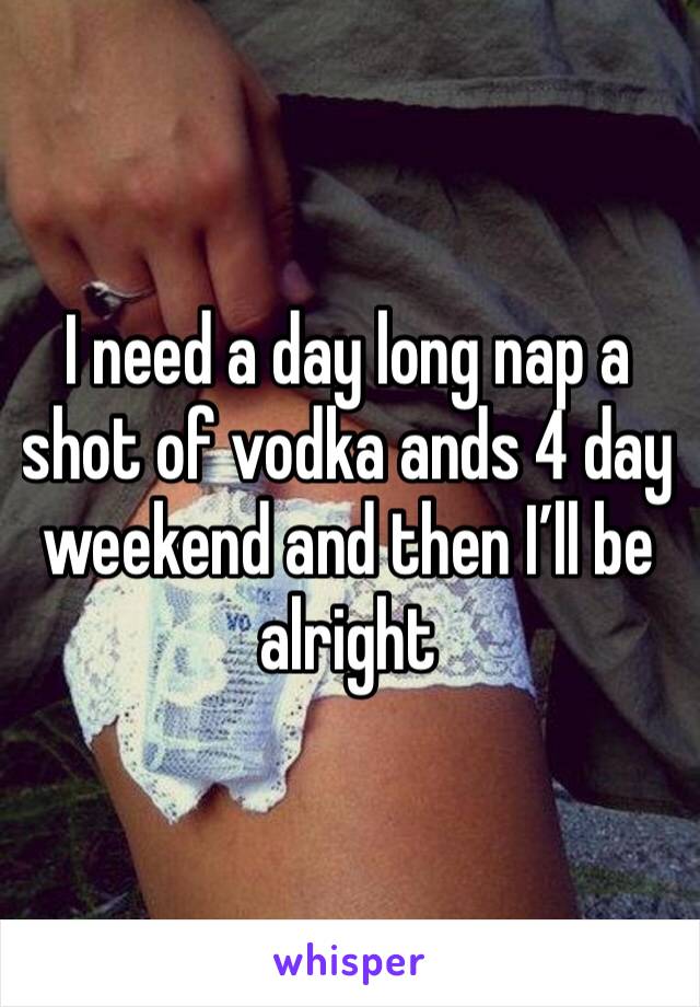 I need a day long nap a shot of vodka ands 4 day weekend and then I’ll be alright 