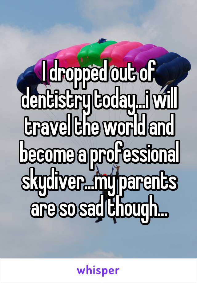 I dropped out of dentistry today...i will travel the world and become a professional skydiver...my parents are so sad though...