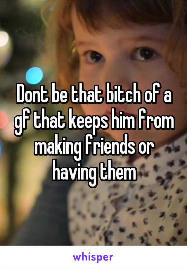 Dont be that bitch of a gf that keeps him from making friends or having them