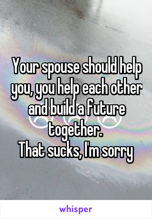 Your spouse should help you, you help each other and build a future together. 
That sucks, I'm sorry 