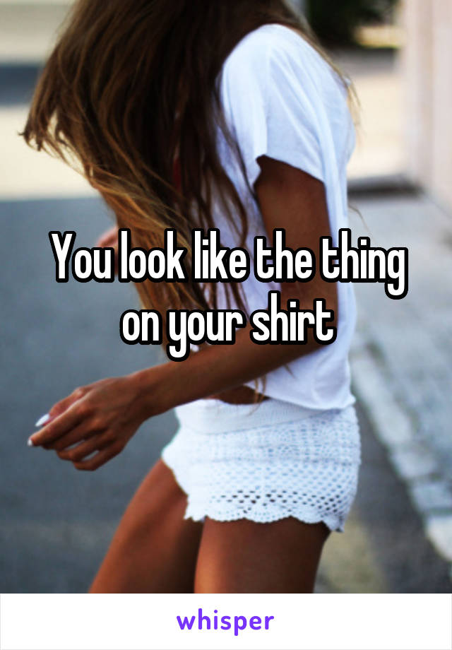 You look like the thing on your shirt
