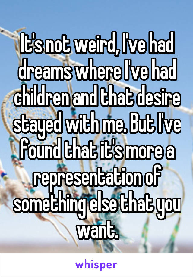 It's not weird, I've had dreams where I've had children and that desire stayed with me. But I've found that it's more a representation of something else that you want.