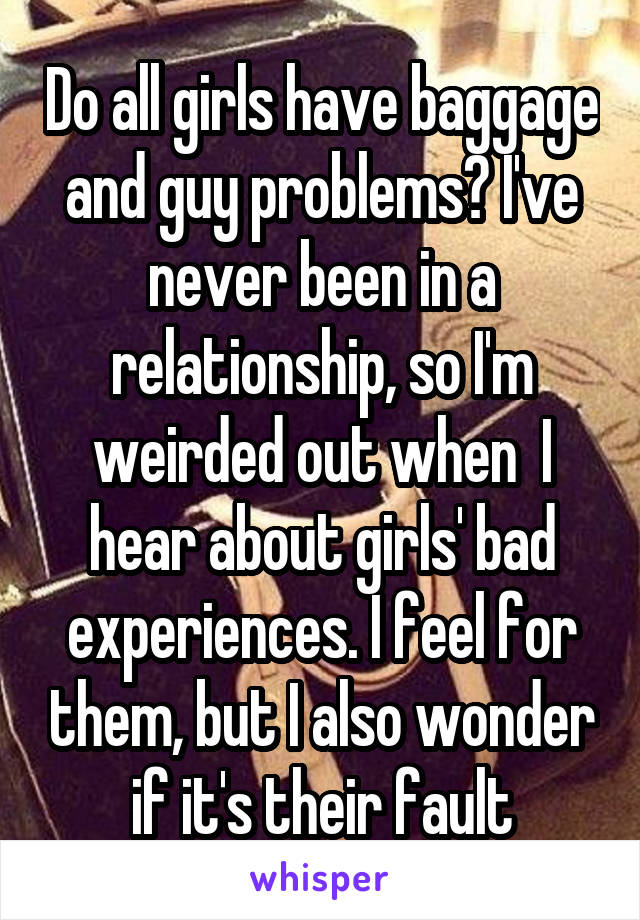Do all girls have baggage and guy problems? I've never been in a relationship, so I'm weirded out when  I hear about girls' bad experiences. I feel for them, but I also wonder if it's their fault