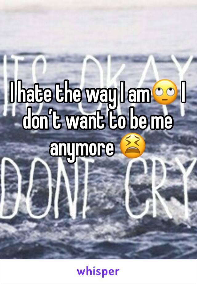 I hate the way I am🙄 I don’t want to be me anymore 😫