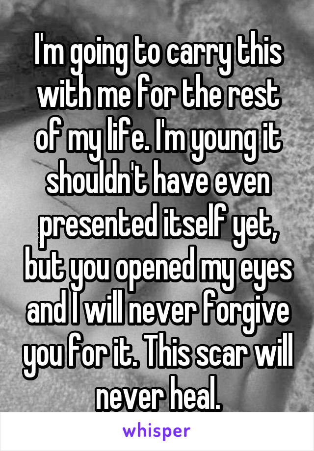 I'm going to carry this with me for the rest of my life. I'm young it shouldn't have even presented itself yet, but you opened my eyes and I will never forgive you for it. This scar will never heal.