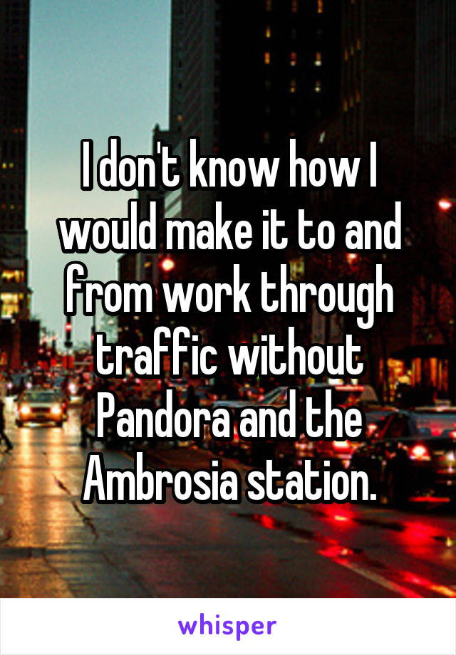 I don't know how I would make it to and from work through traffic without Pandora and the Ambrosia station.