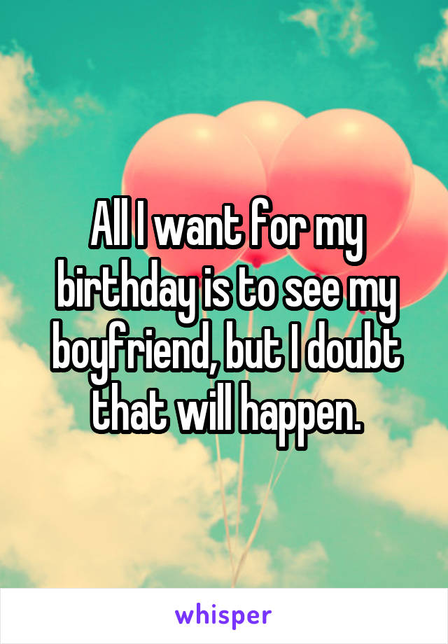 All I want for my birthday is to see my boyfriend, but I doubt that will happen.