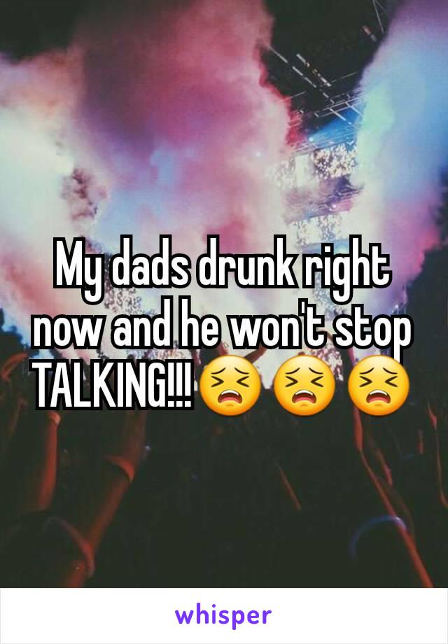 My dads drunk right now and he won't stop TALKING!!!😣😣😣