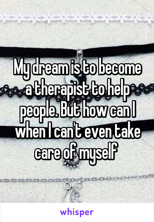 My dream is to become a therapist to help people. But how can I when I can't even take care of myself 