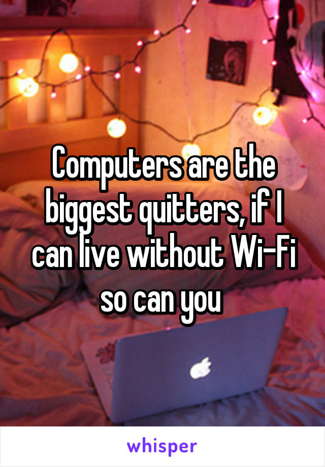 Computers are the biggest quitters, if I can live without Wi-Fi so can you 