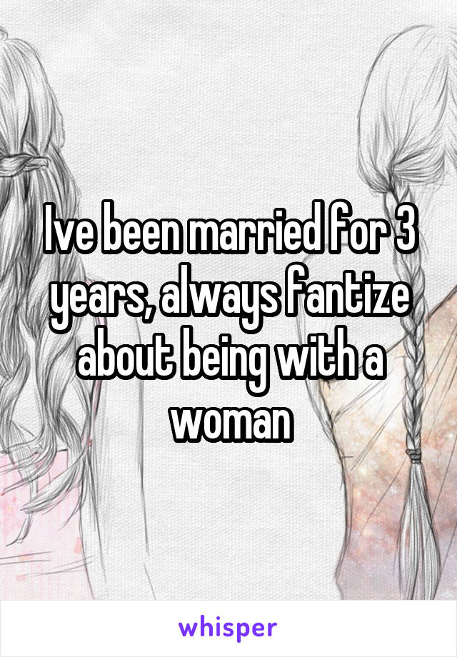 Ive been married for 3 years, always fantize about being with a woman