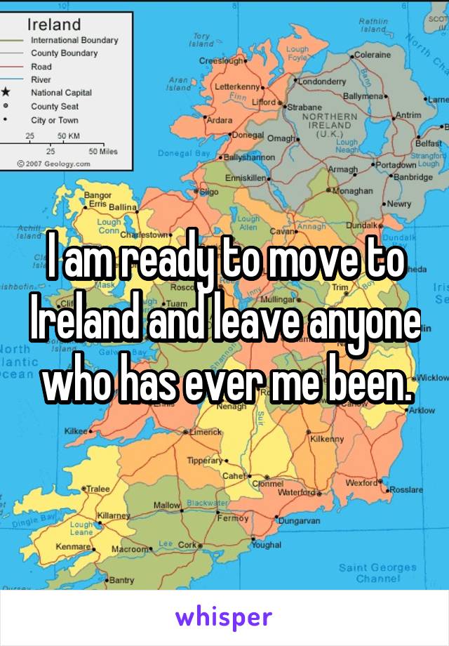 I am ready to move to Ireland and leave anyone  who has ever me been. 