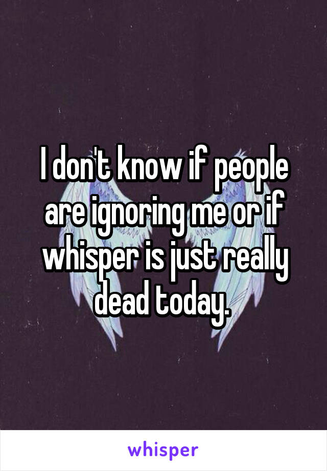 I don't know if people are ignoring me or if whisper is just really dead today. 