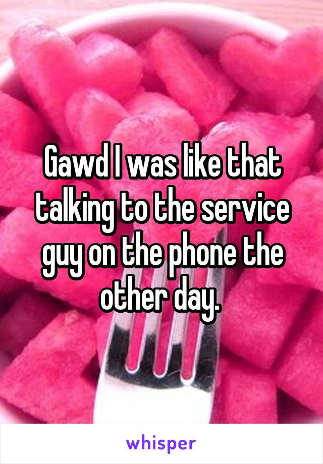 Gawd I was like that talking to the service guy on the phone the other day. 