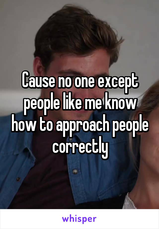 Cause no one except people like me know how to approach people correctly