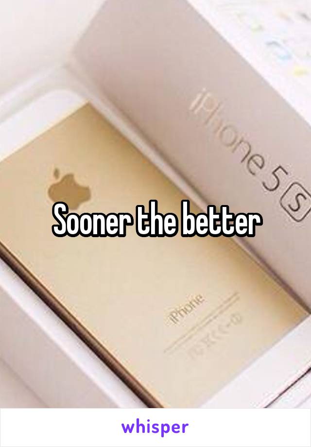 Sooner the better