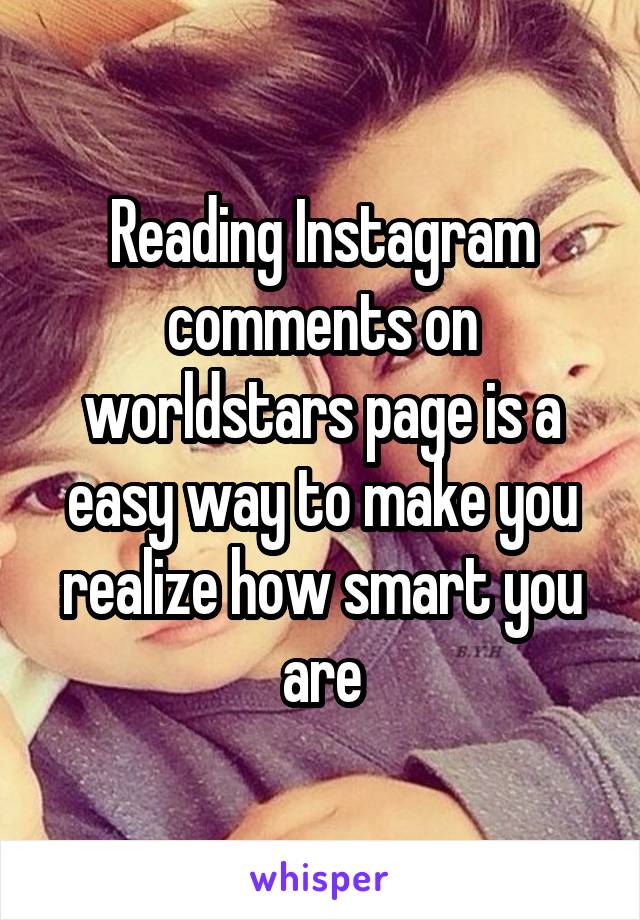 Reading Instagram comments on worldstars page is a easy way to make you realize how smart you are