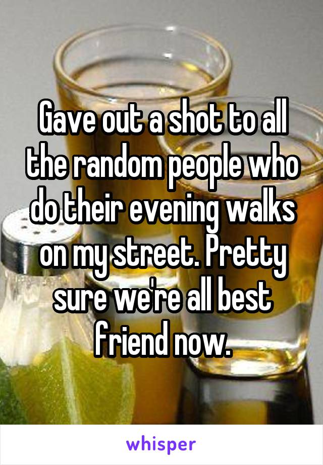 Gave out a shot to all the random people who do their evening walks on my street. Pretty sure we're all best friend now.