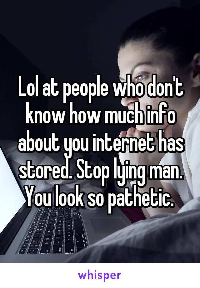 Lol at people who don't know how much info about you internet has stored. Stop lying man. You look so pathetic. 