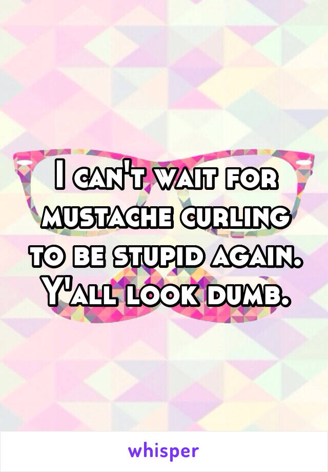 I can't wait for mustache curling to be stupid again. Y'all look dumb.