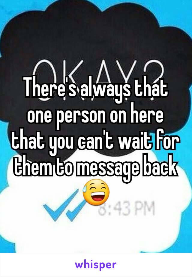 There's always that one person on here that you can't wait for them to message back 😅