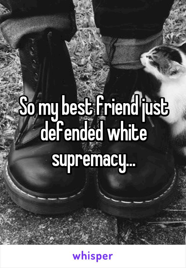 So my best friend just defended white supremacy...