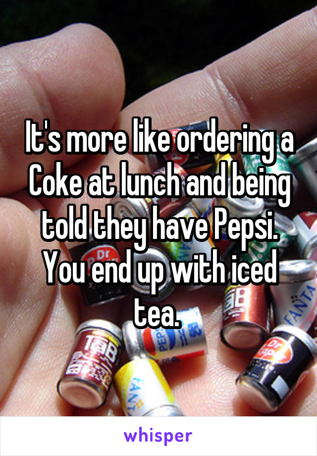 It's more like ordering a Coke at lunch and being told they have Pepsi. You end up with iced tea. 