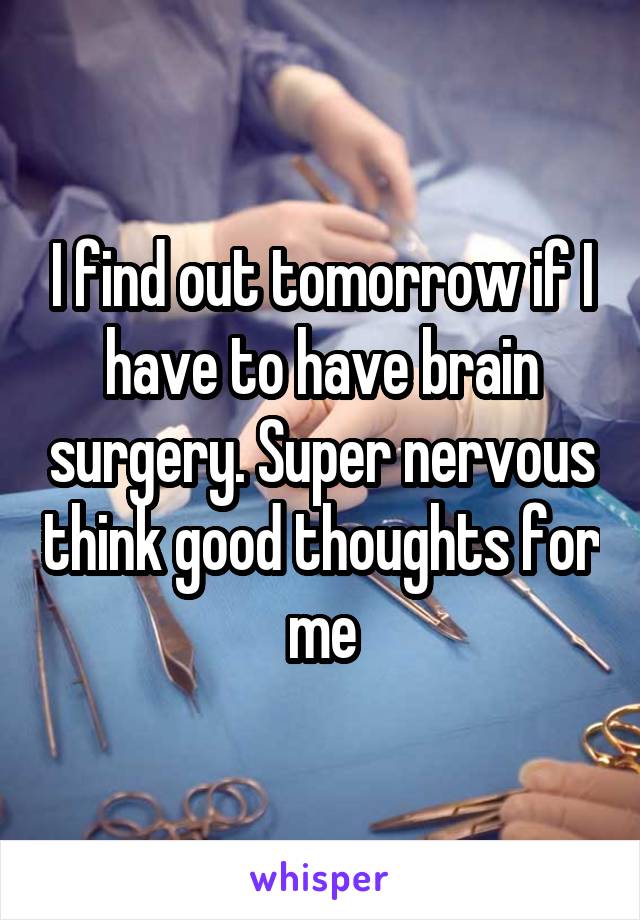 I find out tomorrow if I have to have brain surgery. Super nervous think good thoughts for me