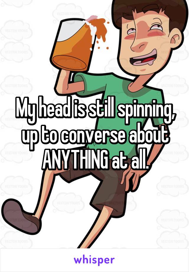 My head is still spinning, up to converse about ANYTHING at all.