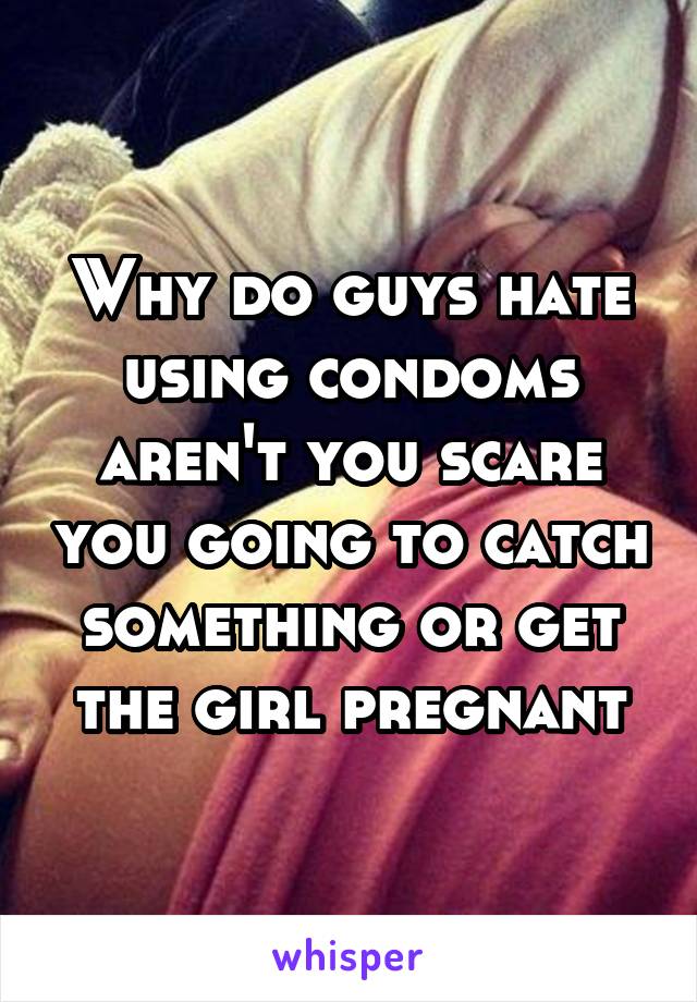 Why do guys hate using condoms aren't you scare you going to catch something or get the girl pregnant