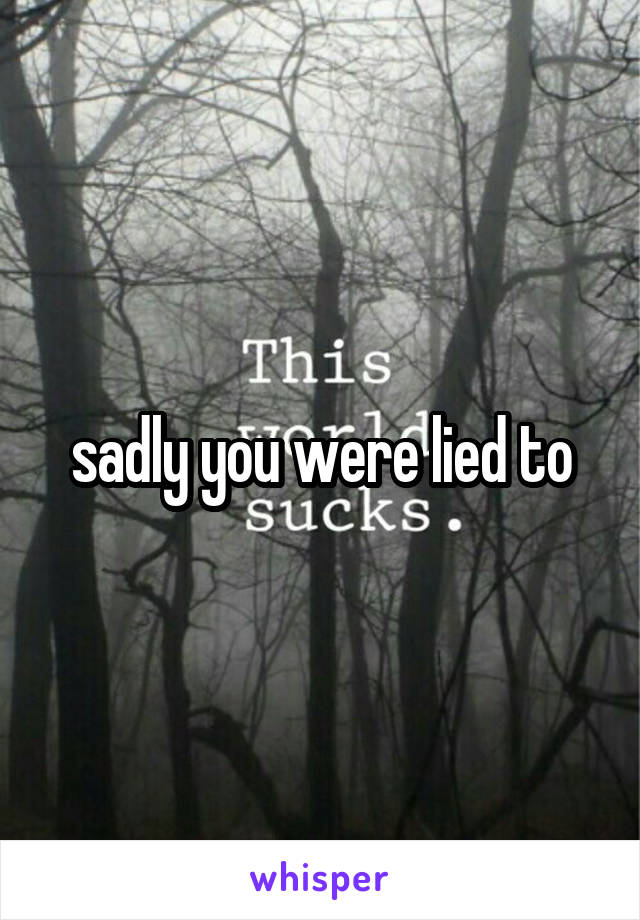 sadly you were lied to