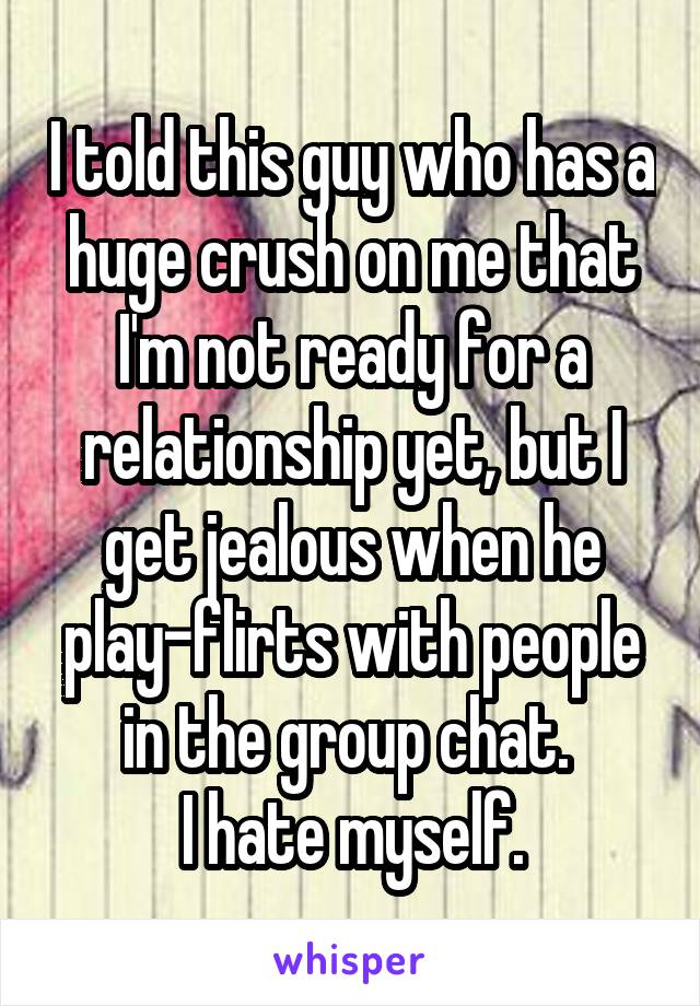 I told this guy who has a huge crush on me that I'm not ready for a relationship yet, but I get jealous when he play-flirts with people in the group chat. 
I hate myself.