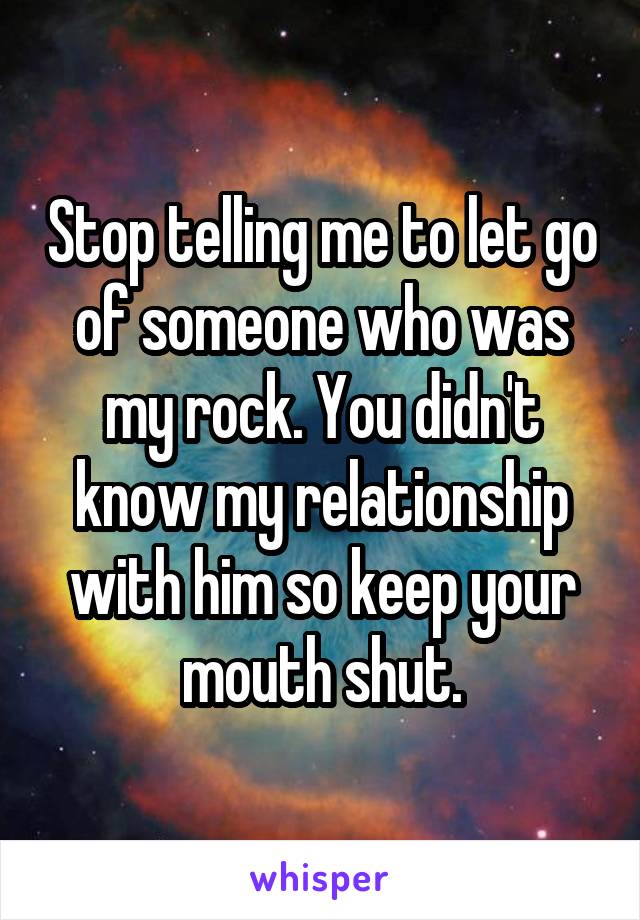 Stop telling me to let go of someone who was my rock. You didn't know my relationship with him so keep your mouth shut.