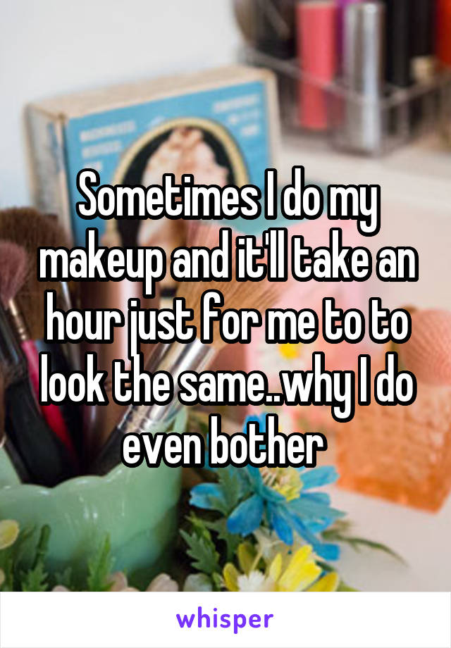Sometimes I do my makeup and it'll take an hour just for me to to look the same..why I do even bother 