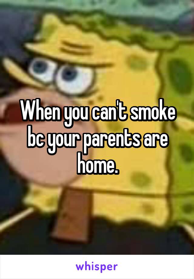 When you can't smoke bc your parents are home.