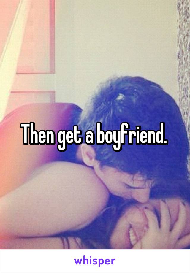Then get a boyfriend. 