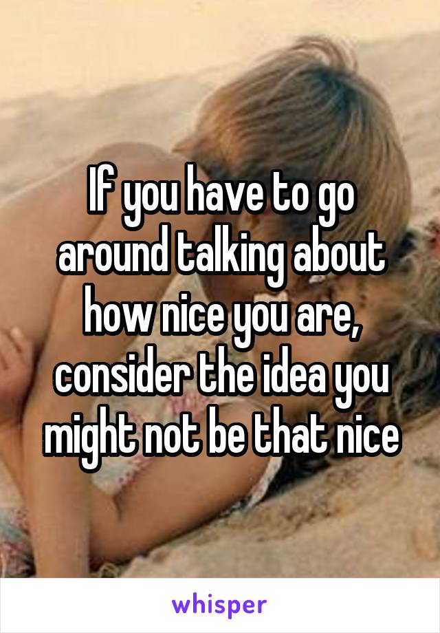 If you have to go around talking about how nice you are, consider the idea you might not be that nice