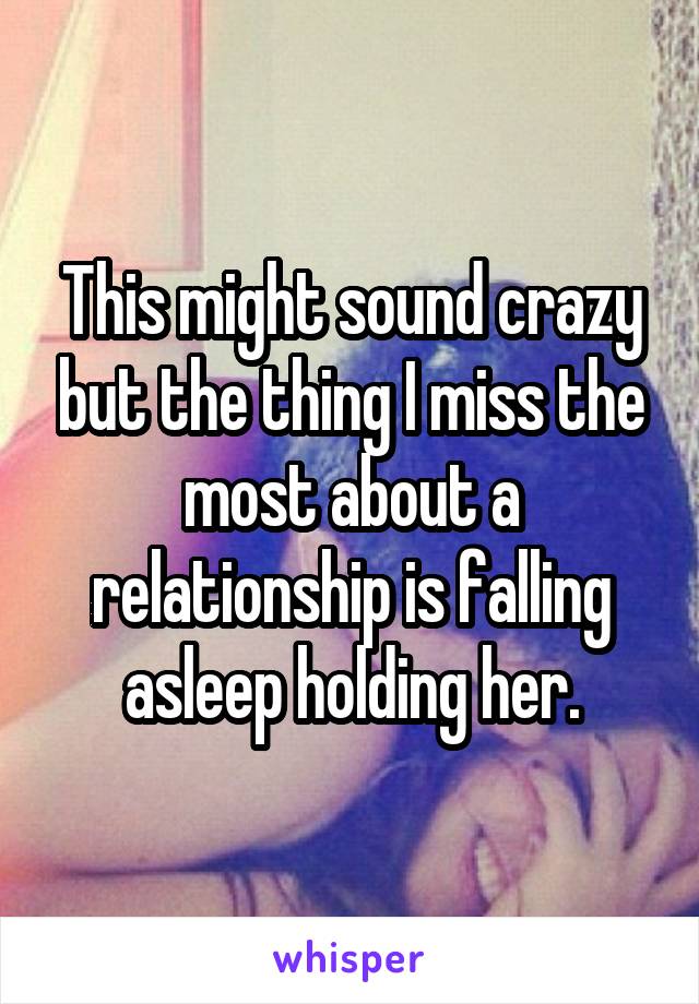 This might sound crazy but the thing I miss the most about a relationship is falling asleep holding her.