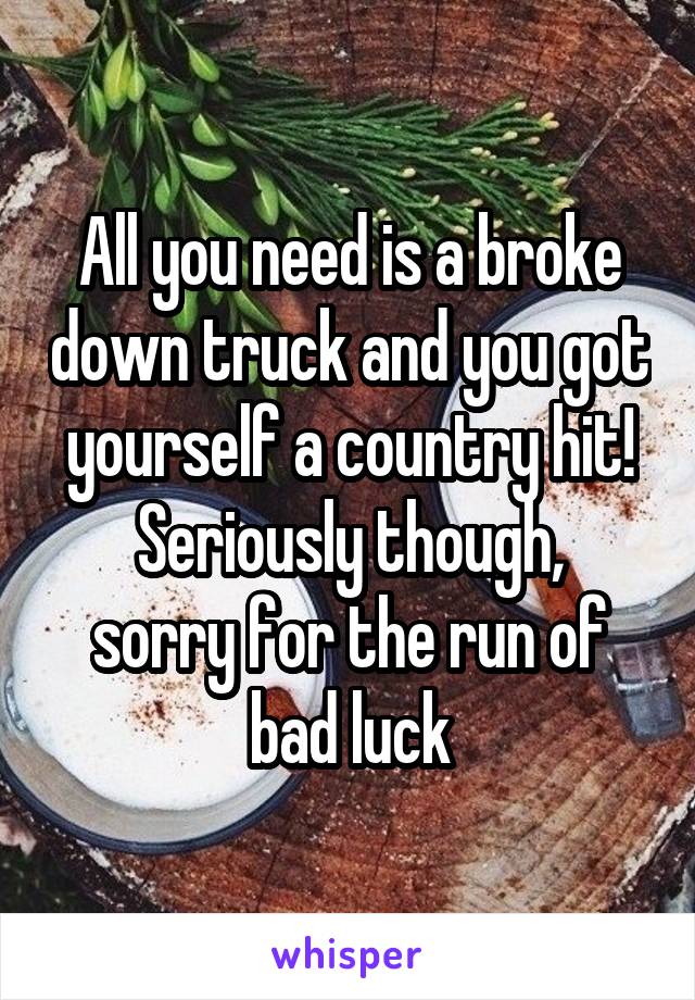 All you need is a broke down truck and you got yourself a country hit!
Seriously though, sorry for the run of bad luck