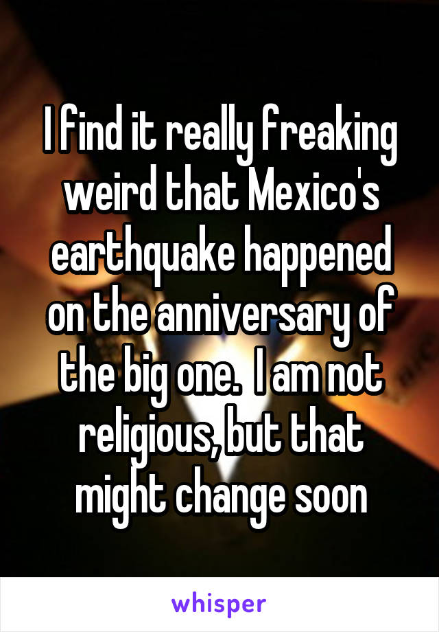 I find it really freaking weird that Mexico's earthquake happened on the anniversary of the big one.  I am not religious, but that might change soon