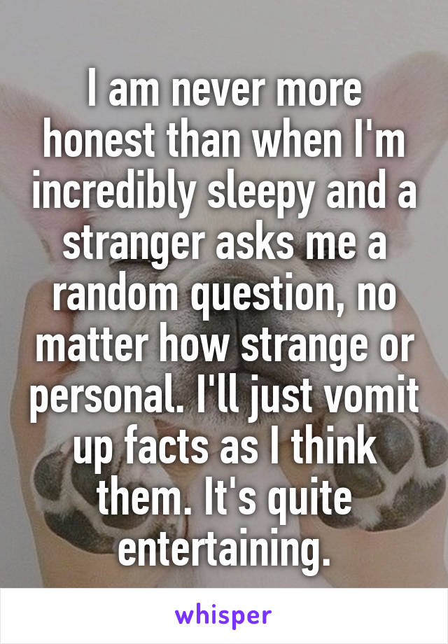 I am never more honest than when I'm incredibly sleepy and a stranger asks me a random question, no matter how strange or personal. I'll just vomit up facts as I think them. It's quite entertaining.