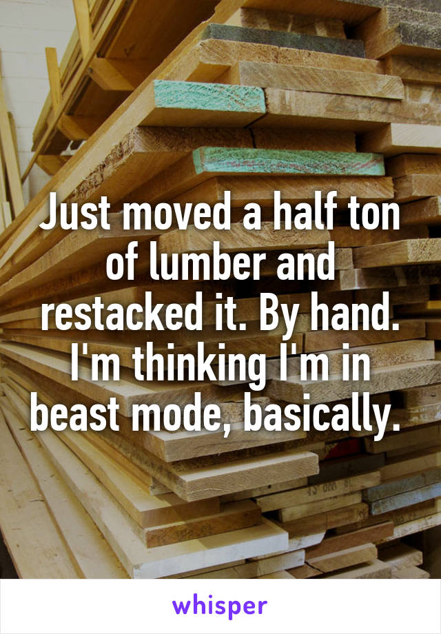 Just moved a half ton of lumber and restacked it. By hand. I'm thinking I'm in beast mode, basically. 