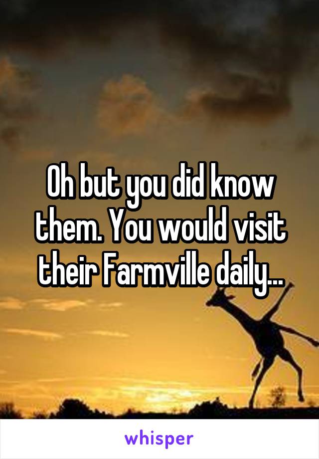 Oh but you did know them. You would visit their Farmville daily...