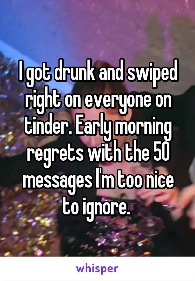 I got drunk and swiped right on everyone on tinder. Early morning regrets with the 50 messages I'm too nice to ignore. 