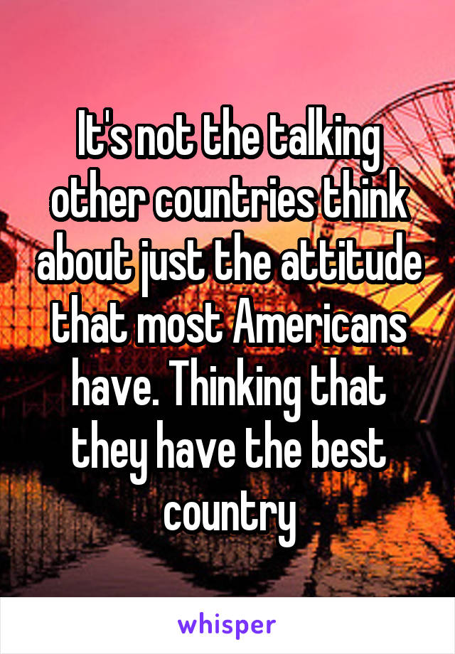 It's not the talking other countries think about just the attitude that most Americans have. Thinking that they have the best country