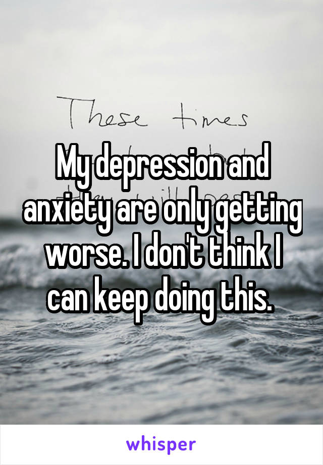 My depression and anxiety are only getting worse. I don't think I can keep doing this. 