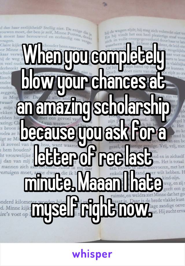When you completely blow your chances at an amazing scholarship because you ask for a letter of rec last minute. Maaan I hate myself right now. 