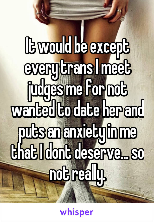 It would be except every trans I meet judges me for not wanted to date her and puts an anxiety in me that I dont deserve... so not really.