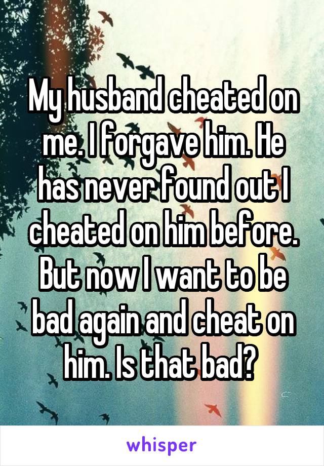 My husband cheated on me. I forgave him. He has never found out I cheated on him before. But now I want to be bad again and cheat on him. Is that bad? 